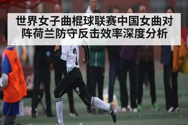世界女子曲棍球联赛中国女曲对阵荷兰防守反击效率深度分析