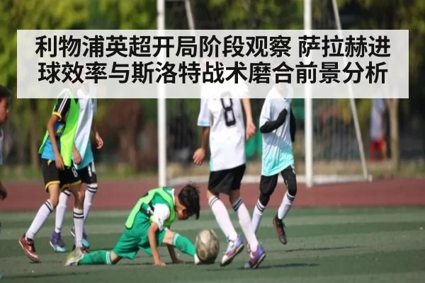 利物浦英超开局阶段观察 萨拉赫进球效率与斯洛特战术磨合前景分析